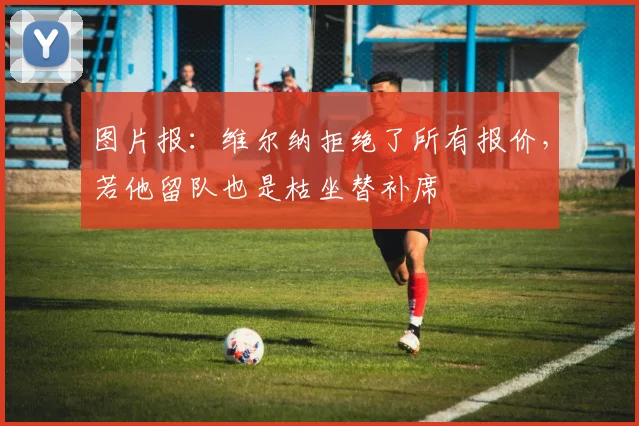图片报：维尔纳拒绝了所有报价，若他留队也是枯坐替补席
