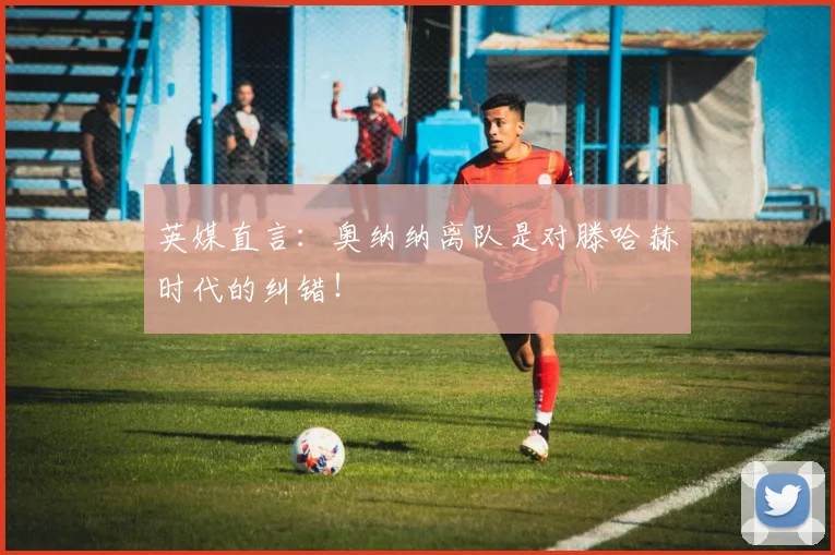 英媒直言：奥纳纳离队是对滕哈赫时代的纠错！
